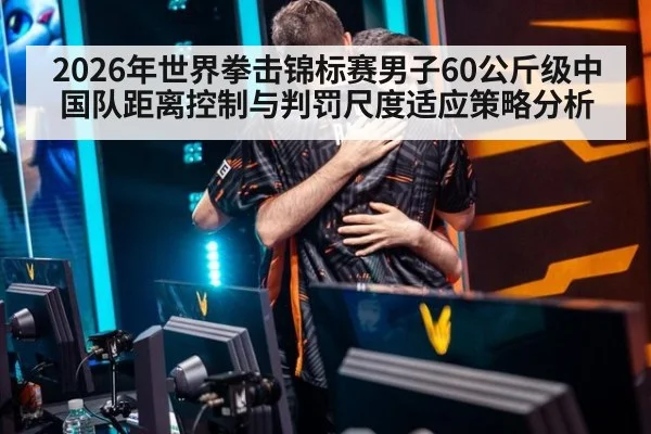2026年世界拳击锦标赛男子60公斤级中国队距离控制与判罚尺度适应策略分析