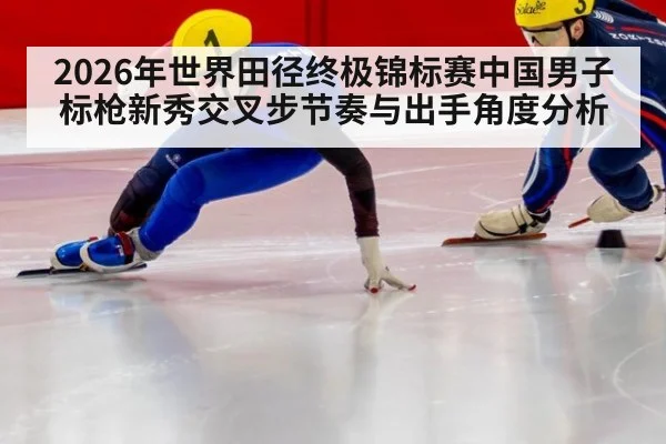 2026年世界田径终极锦标赛中国男子标枪新秀交叉步节奏与出手角度分析