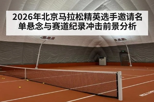 2026年北京马拉松精英选手邀请名单悬念与赛道纪录冲击前景分析