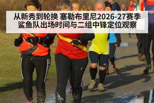 从新秀到轮换 塞勒布里尼2026-27赛季鲨鱼队出场时间与二组中锋定位观察