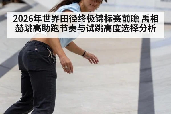 2026年世界田径终极锦标赛前瞻 禹相赫跳高助跑节奏与试跳高度选择分析