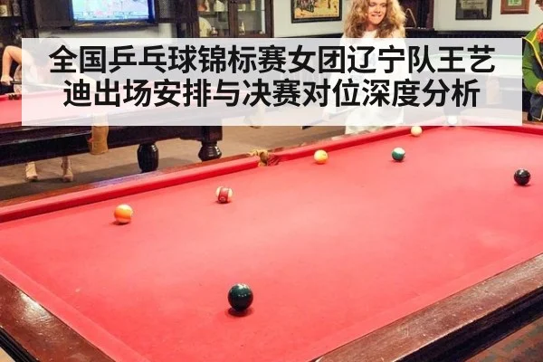 全国乒乓球锦标赛女团辽宁队王艺迪出场安排与决赛对位深度分析